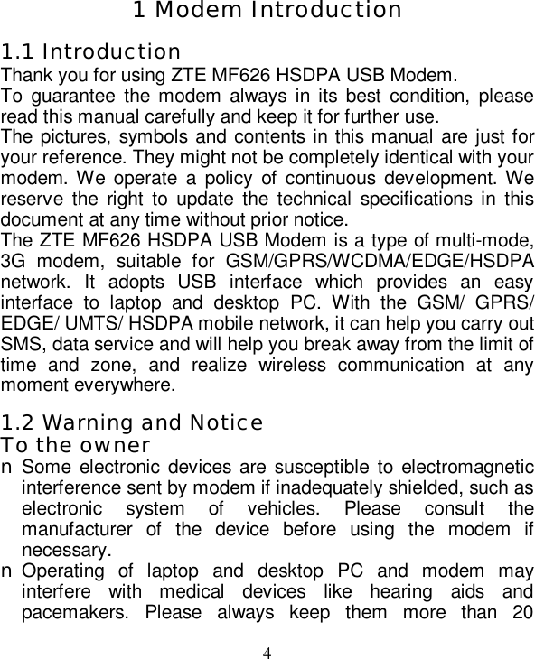   4      1 Modem Introduction 1.1 Introduction Thank you for using ZTE MF626 HSDPA USB Modem.  To guarantee the modem always in its best condition, please read this manual carefully and keep it for further use. The pictures, symbols and contents in this manual are just for your reference. They might not be completely identical with your modem. We operate a policy of continuous development. We reserve the right to update the technical specifications in this document at any time without prior notice. The ZTE MF626 HSDPA USB Modem is a type of multi-mode, 3G modem, suitable for GSM/GPRS/WCDMA/EDGE/HSDPA network. It adopts USB interface which provides an easy interface to laptop and desktop PC. With the GSM/ GPRS/ EDGE/ UMTS/ HSDPA mobile network, it can help you carry out SMS, data service and will help you break away from the limit of time and zone, and realize wireless communication at any moment everywhere. 1.2 Warning and Notice To the owner n Some electronic devices are susceptible to electromagnetic interference sent by modem if inadequately shielded, such as electronic system of vehicles. Please consult the manufacturer of the device before using the modem if necessary. n Operating of laptop and desktop PC and modem may interfere with medical devices like hearing aids and pacemakers. Please always keep them more than 20 