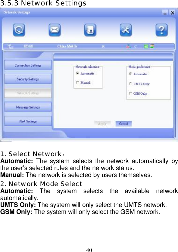   40 3.5.3 Network Settings   1. Select Network： Automatic:  The system selects the network automatically by the user’s selected rules and the network status. Manual: The network is selected by users themselves. 2. Network Mode Select Automatic:  The system selects the available network automatically. UMTS Only: The system will only select the UMTS network. GSM Only: The system will only select the GSM network. 