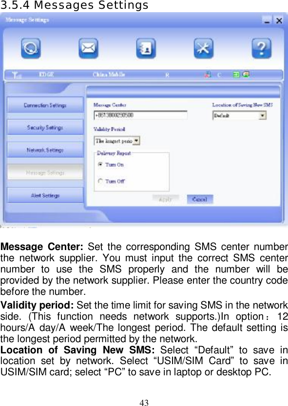   43 3.5.4 Messages Settings   Message Center:  Set the corresponding SMS center number the network supplier. You must input the correct SMS center number to use the SMS properly and the number will be provided by the network supplier. Please enter the country code before the number. Validity period: Set the time limit for saving SMS in the network side. (This function needs network supports.)In option：12 hours/A day/A week/The longest period. The default setting is the longest period permitted by the network. Location of Saving New SMS: Select  “Default” to save in location set by network. Select  “USIM/SIM Card” to save in USIM/SIM card; select “PC” to save in laptop or desktop PC. 