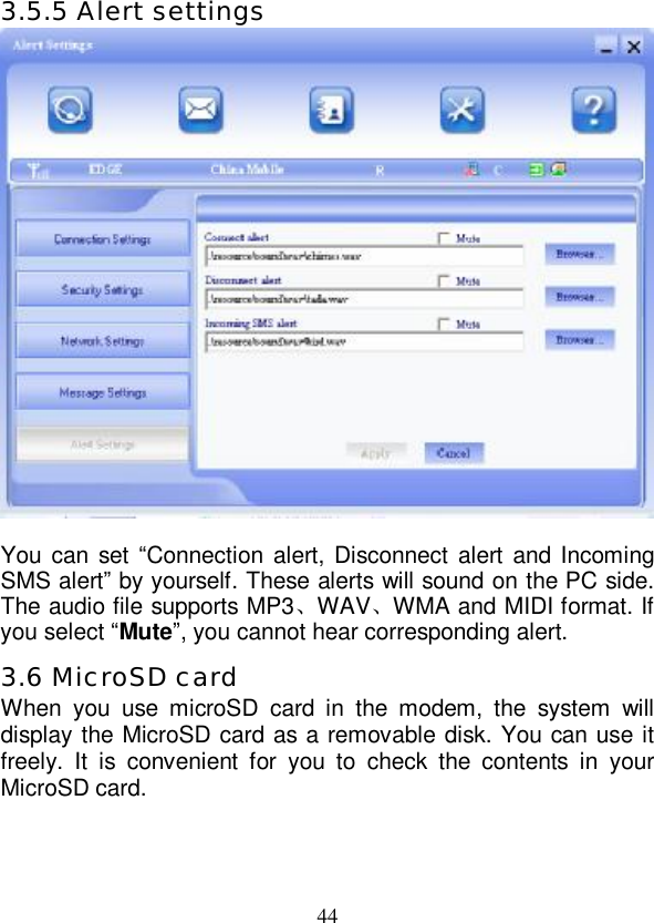   44 3.5.5 Alert settings   You can set “Connection alert, Disconnect alert and Incoming SMS alert” by yourself. These alerts will sound on the PC side. The audio file supports MP3、WAV、WMA and MIDI format. If you select “Mute”, you cannot hear corresponding alert. 3.6 MicroSD card When you use microSD card in the modem, the system will display the MicroSD card as a removable disk. You can use it freely. It is convenient for you to check the contents in your MicroSD card.  