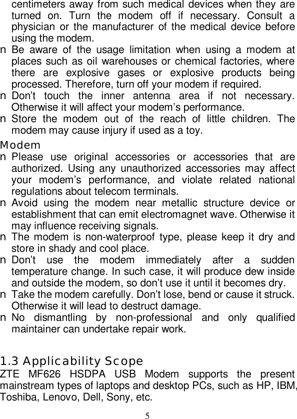   5 centimeters away from such medical devices when they are turned on. Turn the modem off if necessary. Consult a physician or the manufacturer of the medical device before using the modem. n Be aware of the usage limitation when using a modem at places such as oil warehouses or chemical factories, where there are explosive gases or explosive products being processed. Therefore, turn off your modem if required. n Don’t touch the inner antenna area if not necessary. Otherwise it will affect your modem’s performance.  n Store the modem out of the reach of little children. The modem may cause injury if used as a toy. Modem n Please use original accessories or accessories that are authorized. Using any unauthorized accessories may affect your modem’s performance, and violate related national regulations about telecom terminals. n Avoid using the modem near metallic structure device or establishment that can emit electromagnet wave. Otherwise it may influence receiving signals. n The modem is non-waterproof type, please keep it dry and store in shady and cool place. n Don’t use the modem immediately after a sudden temperature change. In such case, it will produce dew inside and outside the modem, so don’t use it until it becomes dry. n Take the modem carefully. Don’t lose, bend or cause it struck. Otherwise it will lead to destruct damage. n No dismantling by non-professional and only qualified maintainer can undertake repair work.  1.3 Applicability Scope ZTE MF626 HSDPA USB Modem supports the present mainstream types of laptops and desktop PCs, such as HP, IBM, Toshiba, Lenovo, Dell, Sony, etc. 