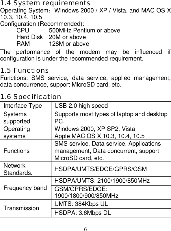   6  1.4 System requirements Operating System：Windows 2000 / XP / Vista, and MAC OS X 10.3, 10.4, 10.5 Configuration (Recommended): CPU 500MHz Pentium or above Hard Disk 20M or above RAM  128M or above The performance of the modem may be influenced if configuration is under the recommended requirement. 1.5 Functions Functions: SMS service, data service, applied management, data concurrence, support MicroSD card, etc. 1.6 Specification Interface Type  USB 2.0 high speed Systems supported  Supports most types of laptop and desktop PC. Operating systems  Windows 2000, XP SP2, Vista Apple MAC OS X 10.3, 10.4, 10.5 Functions  SMS service, Data service, Applications management, Data concurrent, support MicroSD card, etc. Network Standards.  HSDPA/UMTS/EDGE/GPRS/GSM HSDPA/UMTS: 2100/1900/850MHz Frequency band GSM/GPRS/EDGE: 1900/1800/900/850MHz UMTS: 384Kbps UL Transmission  HSDPA: 3.6Mbps DL 