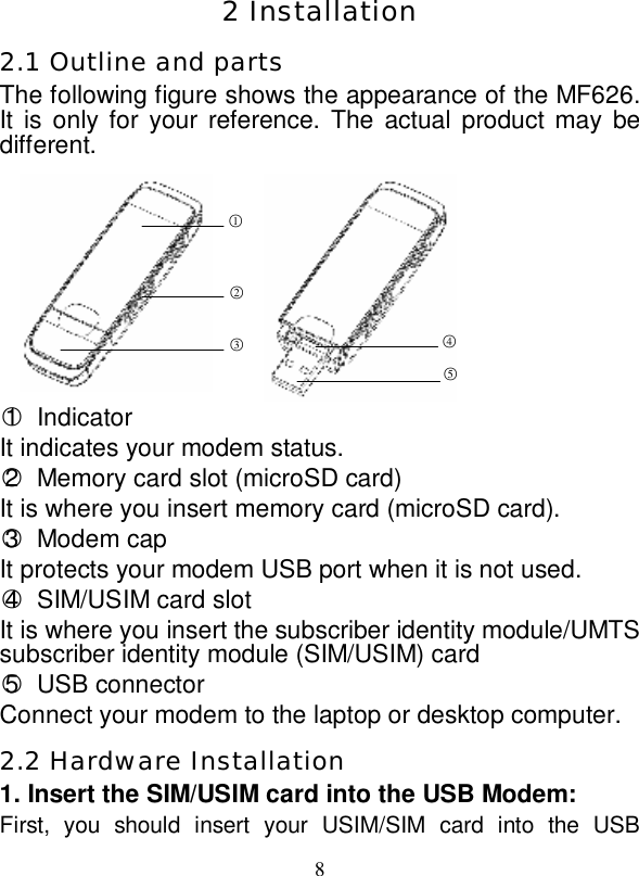   8  2 Installation 2.1 Outline and parts The following figure shows the appearance of the MF626. It is only for your reference. The actual product may be different.         ○1 Indicator It indicates your modem status. ○2 Memory card slot (microSD card) It is where you insert memory card (microSD card). ○3 Modem cap It protects your modem USB port when it is not used.  ○4 SIM/USIM card slot It is where you insert the subscriber identity module/UMTS subscriber identity module (SIM/USIM) card ○5 USB connector Connect your modem to the laptop or desktop computer. 2.2 Hardware Installation 1. Insert the SIM/USIM card into the USB Modem: First, you should insert your USIM/SIM card into the USB ○1 ○2 ○3 ○4 ○5 