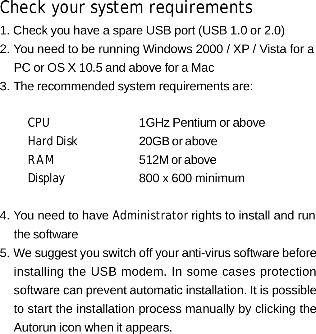 Check your system requirements 1. Check you have a spare USB port (USB 1.0 or 2.0) 2. You need to be running Windows 2000 / XP / Vista for a PC or OS X 10.5 and above for a Mac 3. The recommended system requirements are:   CPU  1GHz Pentium or above Hard Disk  20GB or above RAM  512M or above Display  800 x 600 minimum   4. You need to have Administrator rights to install and run the software 5. We suggest you switch off your anti-virus software before installing the USB modem. In some cases protection software can prevent automatic installation. It is possible to start the installation process manually by clicking the Autorun icon when it appears.      1 