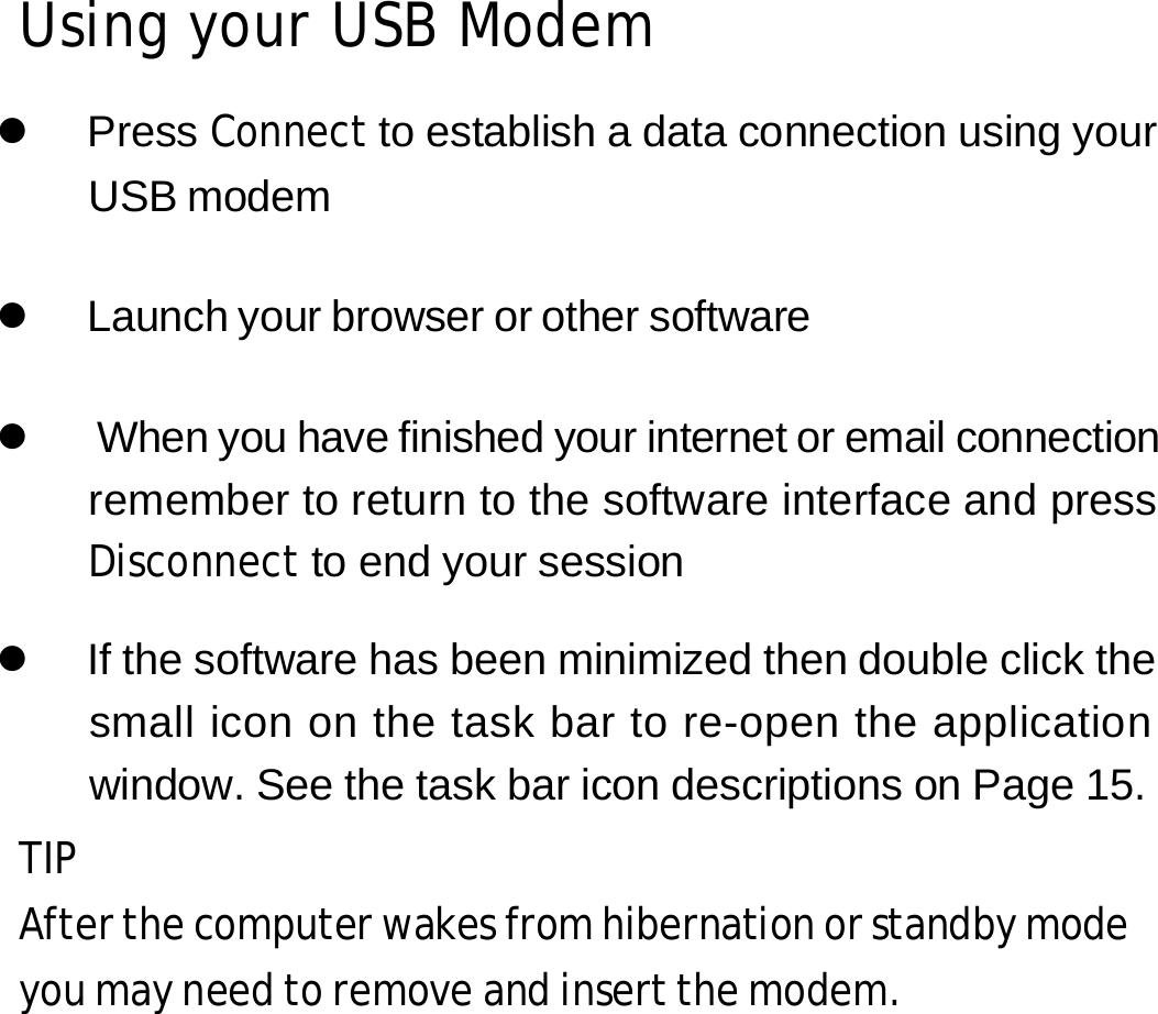 Using your USB Modem  z Press Connect to establish a data connection using your USB modem  z  Launch your browser or other software  z  When you have finished your internet or email connection remember to return to the software interface and press Disconnect to end your session  z  If the software has been minimized then double click the small icon on the task bar to re-open the application window. See the task bar icon descriptions on Page 15. TIP After the computer wakes from hibernation or standby mode you may need to remove and insert the modem.         11 