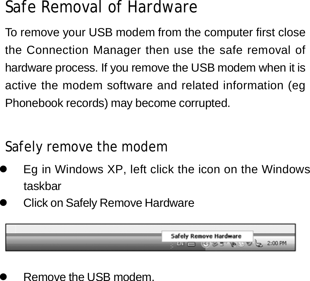 Safe Removal of Hardware  To remove your USB modem from the computer first close the Connection Manager then use the safe removal of hardware process. If you remove the USB modem when it is active the modem software and related information (eg Phonebook records) may become corrupted.   Safely remove the modem  z  Eg in Windows XP, left click the icon on the Windows taskbar z  Click on Safely Remove Hardware     z  Remove the USB modem.         13 