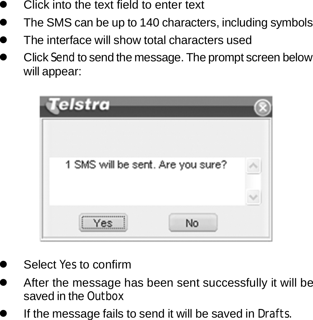 z  Click into the text field to enter text z  The SMS can be up to 140 characters, including symbols z  The interface will show total characters used z Click Send to send the message. The prompt screen below will appear:    z Select Yes to confirm z  After the message has been sent successfully it will be saved in the Outbox z  If the message fails to send it will be saved in Drafts.      21 