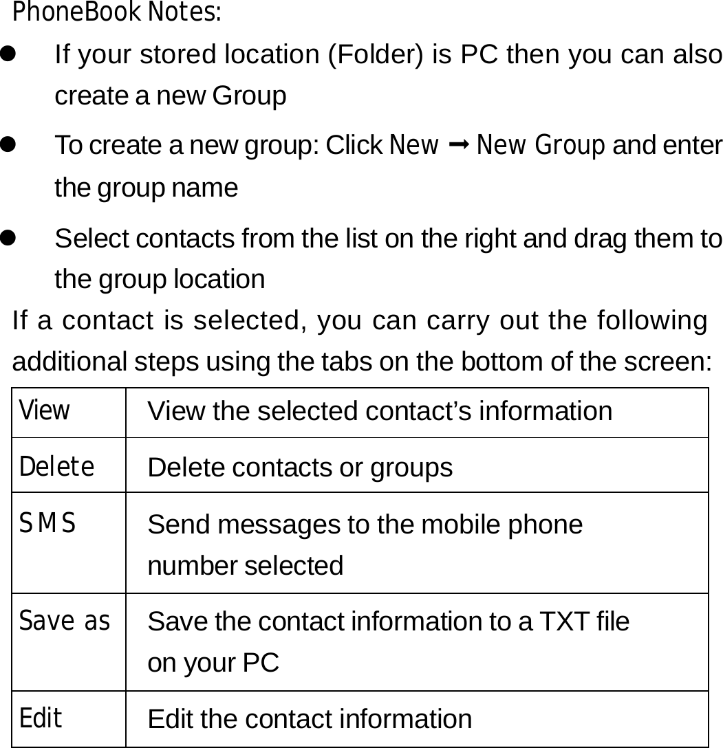 PhoneBook Notes: z  If your stored location (Folder) is PC then you can also create a new Group z  To create a new group: Click New  New Group and enter the group name z  Select contacts from the list on the right and drag them to the group location If a contact is selected, you can carry out the following additional steps using the tabs on the bottom of the screen: View View the selected contact’s information Delete Delete contacts or groups  SMS   Send messages to the mobile phone number selected Save as Save the contact information to a TXT file on your PC Edit Edit the contact information      25 