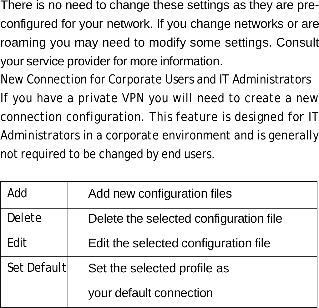 There is no need to change these settings as they are pre- configured for your network. If you change networks or are roaming you may need to modify some settings. Consult your service provider for more information. New Connection for Corporate Users and IT Administrators If you have a private VPN you will need to create a new connection configuration. This feature is designed for IT Administrators in a corporate environment and is generally not required to be changed by end users.  Add Add new configuration files Delete Delete the selected configuration file Edit Edit the selected configuration file Set Default Set the selected profile as  your default connection        27 