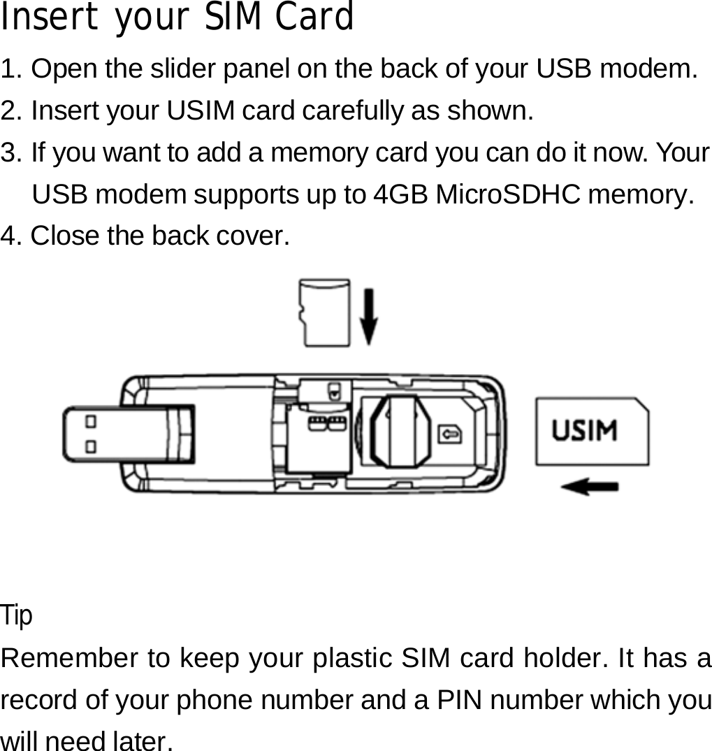 Insert your SIM Card 1. Open the slider panel on the back of your USB modem. 2. Insert your USIM card carefully as shown. 3. If you want to add a memory card you can do it now. Your USB modem supports up to 4GB MicroSDHC memory. 4. Close the back cover.      Tip Remember to keep your plastic SIM card holder. It has a record of your phone number and a PIN number which you will need later.      3 