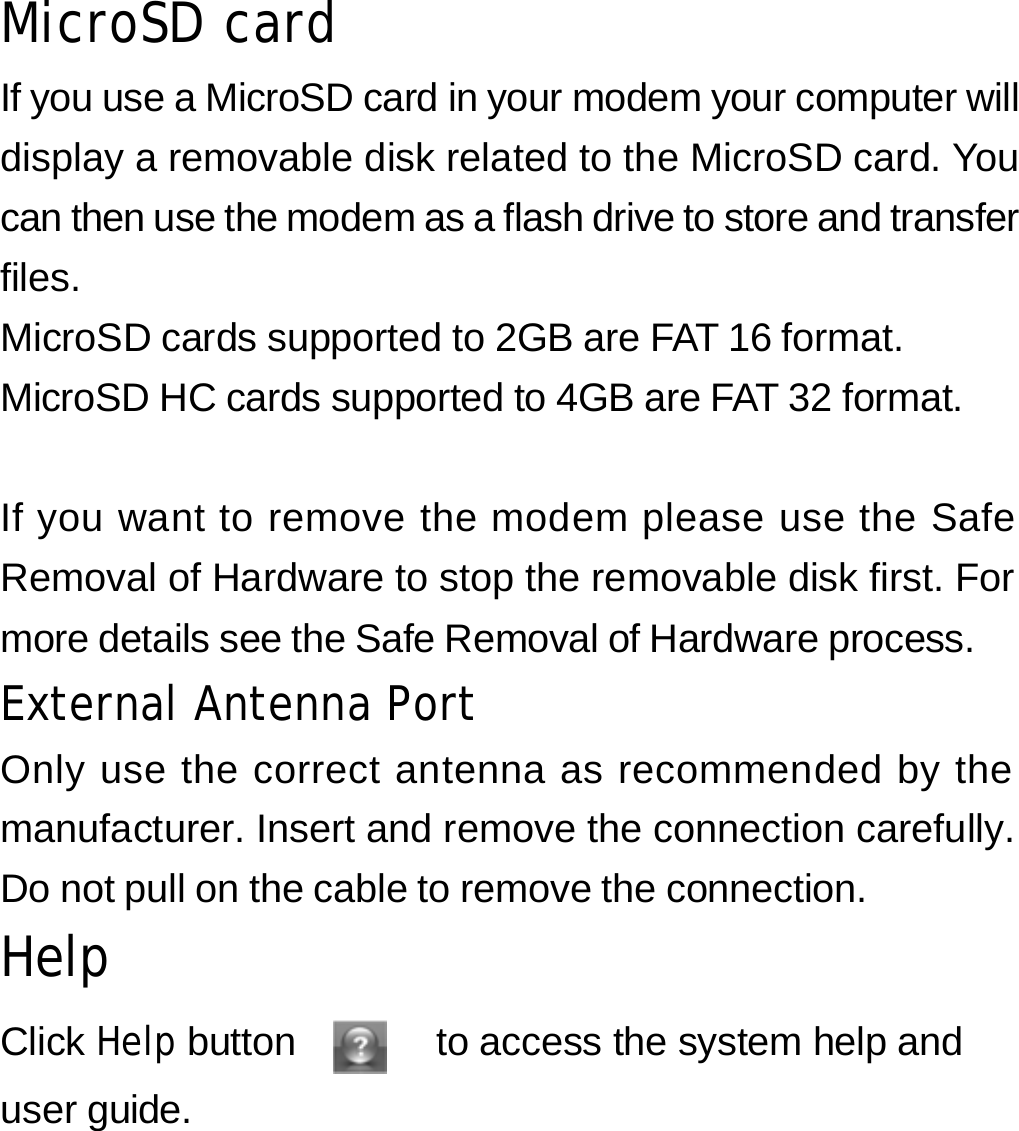 MicroSD card If you use a MicroSD card in your modem your computer will display a removable disk related to the MicroSD card. You can then use the modem as a flash drive to store and transfer files. MicroSD cards supported to 2GB are FAT 16 format. MicroSD HC cards supported to 4GB are FAT 32 format.   If you want to remove the modem please use the Safe Removal of Hardware to stop the removable disk first. For more details see the Safe Removal of Hardware process. External Antenna Port Only use the correct antenna as recommended by the manufacturer. Insert and remove the connection carefully. Do not pull on the cable to remove the connection. Help  Click Help button      to access the system help and user guide.    31 