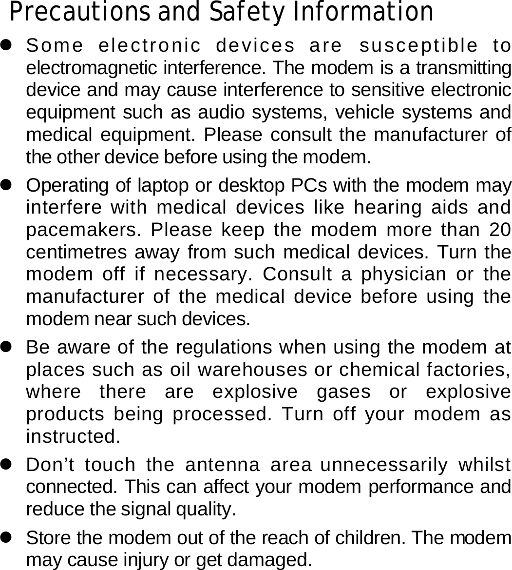 Precautions and Safety Information z Some electronic devices are susceptible to electromagnetic interference. The modem is a transmitting device and may cause interference to sensitive electronic equipment such as audio systems, vehicle systems and medical equipment. Please consult the manufacturer of the other device before using the modem. z  Operating of laptop or desktop PCs with the modem may interfere with medical devices like hearing aids and pacemakers. Please keep the modem more than 20 centimetres away from such medical devices. Turn the modem off if necessary. Consult a physician or the manufacturer of the medical device before using the modem near such devices. z  Be aware of the regulations when using the modem at places such as oil warehouses or chemical factories, where there are explosive gases or explosive products being processed. Turn off your modem as instructed. z Don’t touch the antenna area unnecessarily whilst connected. This can affect your modem performance and reduce the signal quality. z  Store the modem out of the reach of children. The modem may cause injury or get damaged.   36 