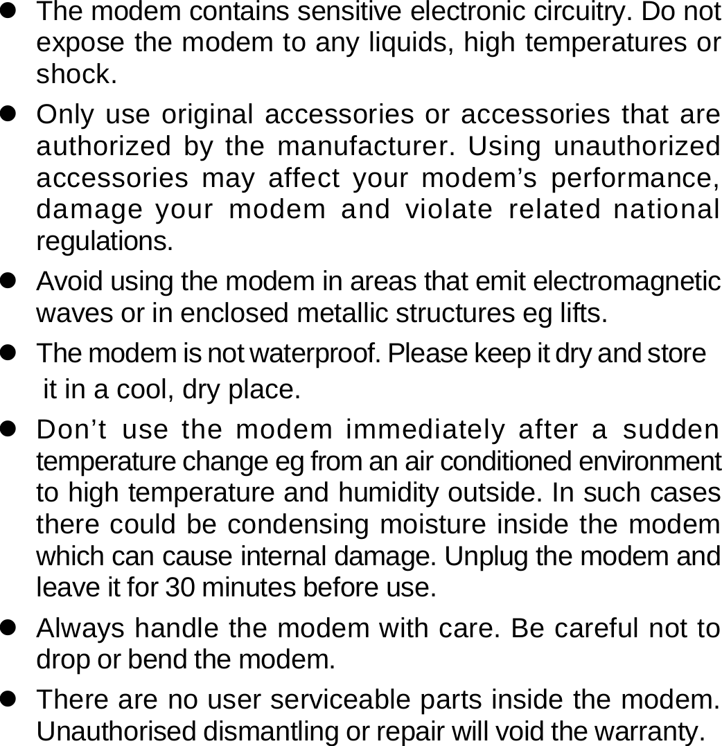 z  The modem contains sensitive electronic circuitry. Do not expose the modem to any liquids, high temperatures or shock. z  Only use original accessories or accessories that are authorized by the manufacturer. Using unauthorized accessories may affect your modem’s performance, damage your modem and violate related national regulations. z  Avoid using the modem in areas that emit electromagnetic waves or in enclosed metallic structures eg lifts. z  The modem is not waterproof. Please keep it dry and store it in a cool, dry place. z  Don’t use the modem immediately after a sudden temperature change eg from an air conditioned environment to high temperature and humidity outside. In such cases there could be condensing moisture inside the modem which can cause internal damage. Unplug the modem and leave it for 30 minutes before use. z  Always handle the modem with care. Be careful not to drop or bend the modem. z  There are no user serviceable parts inside the modem. Unauthorised dismantling or repair will void the warranty.      37 