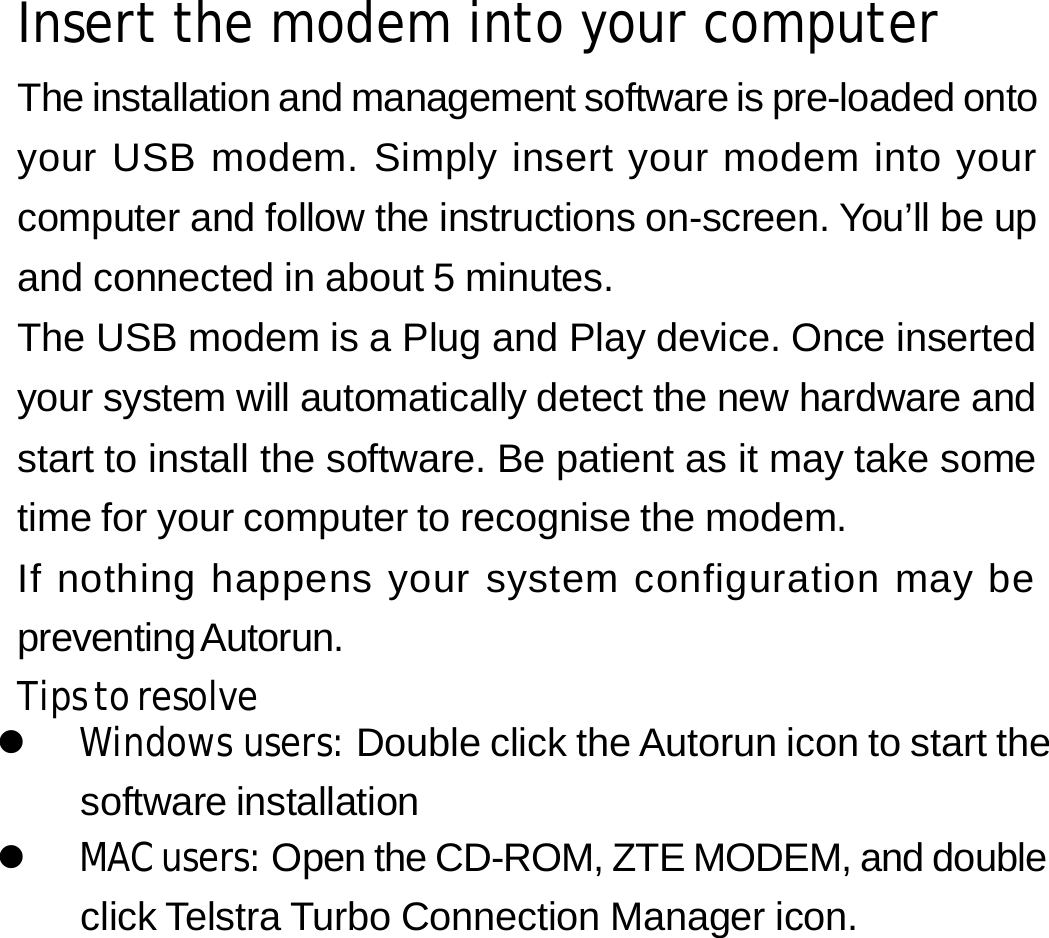 Insert the modem into your computer The installation and management software is pre-loaded onto your USB modem. Simply insert your modem into your computer and follow the instructions on-screen. You’ll be up and connected in about 5 minutes. The USB modem is a Plug and Play device. Once inserted your system will automatically detect the new hardware and start to install the software. Be patient as it may take some time for your computer to recognise the modem. If nothing happens your system configuration may be preventing Autorun. Tips to resolve z Windows users: Double click the Autorun icon to start the software installation z MAC users: Open the CD-ROM, ZTE MODEM, and double click Telstra Turbo Connection Manager icon.       4 