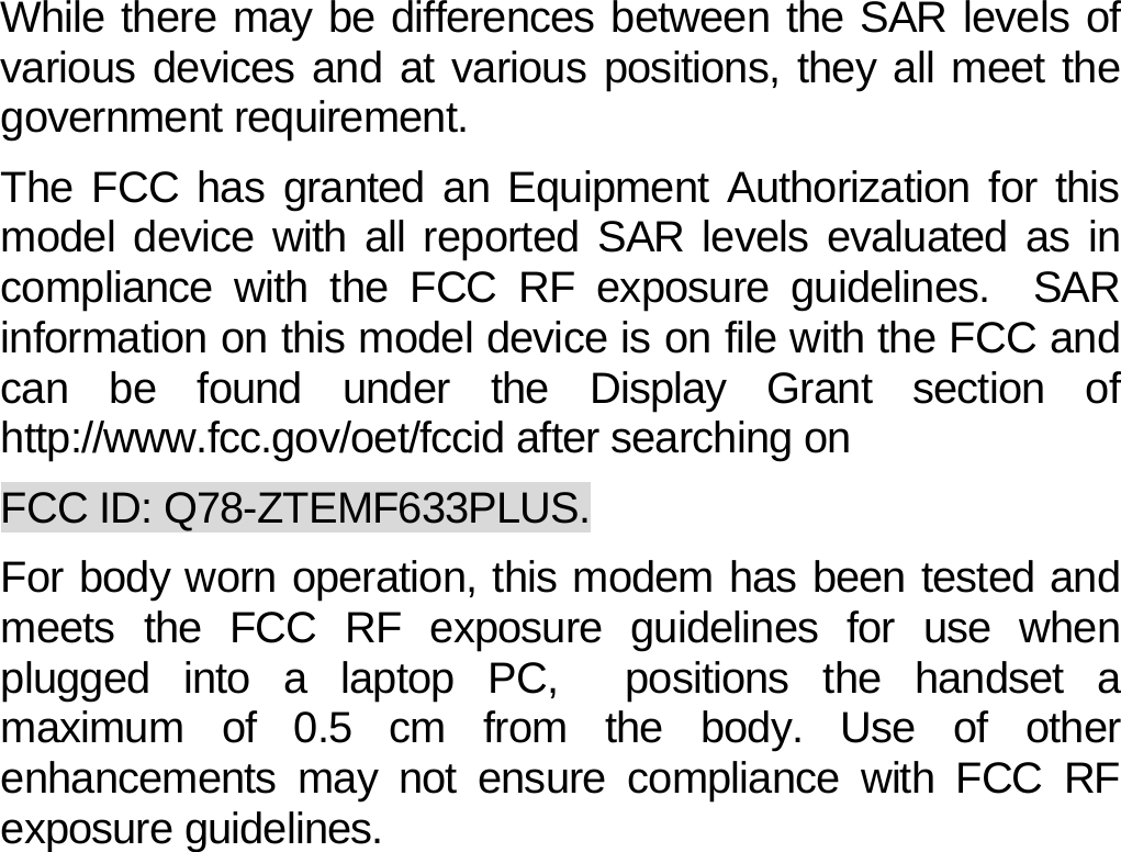 While there may be differences between the SAR levels of various devices and at various positions, they all meet the government requirement. The FCC has granted an Equipment Authorization for this model device with all reported SAR levels evaluated as in compliance with the FCC RF exposure guidelines.  SAR information on this model device is on file with the FCC and can be found under the Display Grant section of http://www.fcc.gov/oet/fccid after searching on   FCC ID: Q78-ZTEMF633PLUS. For body worn operation, this modem has been tested and meets the FCC RF exposure guidelines for use when plugged into a laptop PC,  positions the handset a maximum of 0.5 cm from the body. Use of other enhancements may not ensure compliance with FCC RF exposure guidelines.            40 