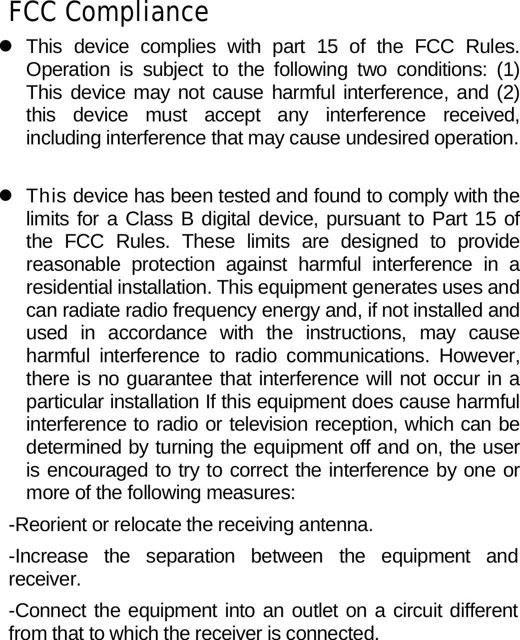 FCC Compliance z This device complies with part 15 of the FCC Rules. Operation is subject to the following two conditions: (1) This device may not cause harmful interference, and (2) this device must accept any interference received, including interference that may cause undesired operation.  z  This device has been tested and found to comply with the limits for a Class B digital device, pursuant to Part 15 of the FCC Rules. These limits are designed to provide reasonable protection against harmful interference in a residential installation. This equipment generates uses and can radiate radio frequency energy and, if not installed and used in accordance with the instructions, may cause harmful interference to radio communications. However, there is no guarantee that interference will not occur in a particular installation If this equipment does cause harmful interference to radio or television reception, which can be determined by turning the equipment off and on, the user is encouraged to try to correct the interference by one or more of the following measures: -Reorient or relocate the receiving antenna. -Increase the separation between the equipment and receiver. -Connect the equipment into an outlet on a circuit different from that to which the receiver is connected.  