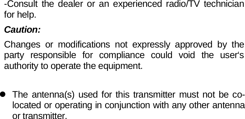 -Consult the dealer or an experienced radio/TV technician for help. Caution: Changes or modifications not expressly approved by the party responsible for compliance could void the user‘s authority to operate the equipment.  z  The antenna(s) used for this transmitter must not be co-located or operating in conjunction with any other antenna or transmitter.                   