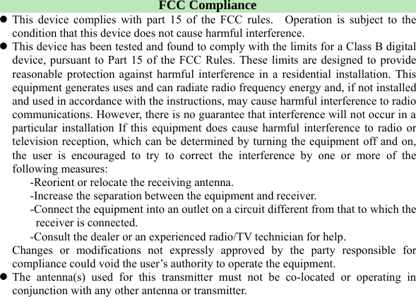  FCC Compliance z This device complies with part 15 of the FCC rules.  Operation is subject to the condition that this device does not cause harmful interference. z This device has been tested and found to comply with the limits for a Class B digital device, pursuant to Part 15 of the FCC Rules. These limits are designed to provide reasonable protection against harmful interference in a residential installation. This equipment generates uses and can radiate radio frequency energy and, if not installed and used in accordance with the instructions, may cause harmful interference to radio communications. However, there is no guarantee that interference will not occur in a particular installation If this equipment does cause harmful interference to radio or television reception, which can be determined by turning the equipment off and on, the user is encouraged to try to correct the interference by one or more of the following measures: -Reorient or relocate the receiving antenna. -Increase the separation between the equipment and receiver. -Connect the equipment into an outlet on a circuit different from that to which the receiver is connected. -Consult the dealer or an experienced radio/TV technician for help. Changes or modifications not expressly approved by the party responsible for compliance could void the user’s authority to operate the equipment. z The antenna(s) used for this transmitter must not be co-located or operating in conjunction with any other antenna or transmitter.  