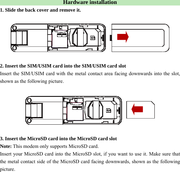  Hardware installation   1. Slide the back cover and remove it.    2. Insert the SIM/USIM card into the SIM/USIM card slot Insert the SIM/USIM card with the metal contact area facing downwards into the slot, shown as the following picture.    3. Insert the MicroSD card into the MicroSD card slot Note: This modem only supports MicroSD card. Insert your MicroSD card into the MicroSD slot, if you want to use it. Make sure that the metal contact side of the MicroSD card facing downwards, shown as the following picture. 
