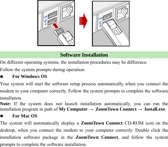   Software Installation On different operating systems, the installation procedures may be difference. Follow the system prompts during operation. z For Windows OS Your system will start the software setup process automatically when you connect the modem to your computer correctly. Follow the system prompts to complete the software installation.  Note: If the system does not launch installation automatically, you can run the installation program in path of My Computer → ZoomTown Connect → Install.exe. z  For Mac OS The system will automatically display a ZoomTown Connect CD-ROM icon on the desktop, when you connect the modem to your computer correctly. Double click the installation software package in the ZoomTown Connect, and follow the system prompts to complete the software installation.   