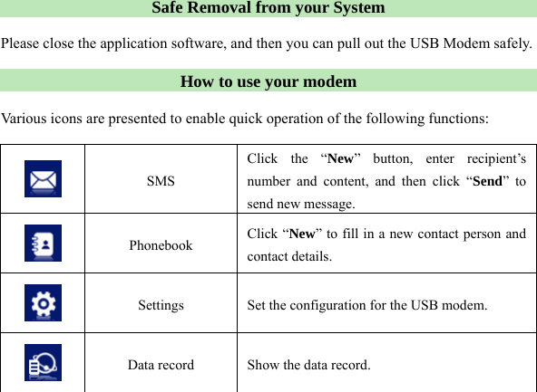  Safe Removal from your System  Please close the application software, and then you can pull out the USB Modem safely.  How to use your modem  Various icons are presented to enable quick operation of the following functions:   SMS Click the “New” button, enter recipient’s number and content, and then click “Send” to send new message.  Phonebook  Click “New” to fill in a new contact person and contact details.  Settings  Set the configuration for the USB modem.  Data record  Show the data record.   