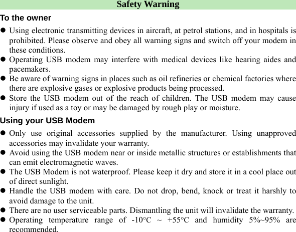  Safety Warning To the owner z Using electronic transmitting devices in aircraft, at petrol stations, and in hospitals is prohibited. Please observe and obey all warning signs and switch off your modem in these conditions. z Operating USB modem may interfere with medical devices like hearing aides and pacemakers. z Be aware of warning signs in places such as oil refineries or chemical factories where there are explosive gases or explosive products being processed. z Store the USB modem out of the reach of children. The USB modem may cause injury if used as a toy or may be damaged by rough play or moisture. Using your USB Modem z Only use original accessories supplied by the manufacturer. Using unapproved accessories may invalidate your warranty. z Avoid using the USB modem near or inside metallic structures or establishments that can emit electromagnetic waves. z The USB Modem is not waterproof. Please keep it dry and store it in a cool place out of direct sunlight.   z Handle the USB modem with care. Do not drop, bend, knock or treat it harshly to avoid damage to the unit. z There are no user serviceable parts. Dismantling the unit will invalidate the warranty. z Operating temperature range of -10°C ~ +55°C and humidity 5%~95% are recommended.      