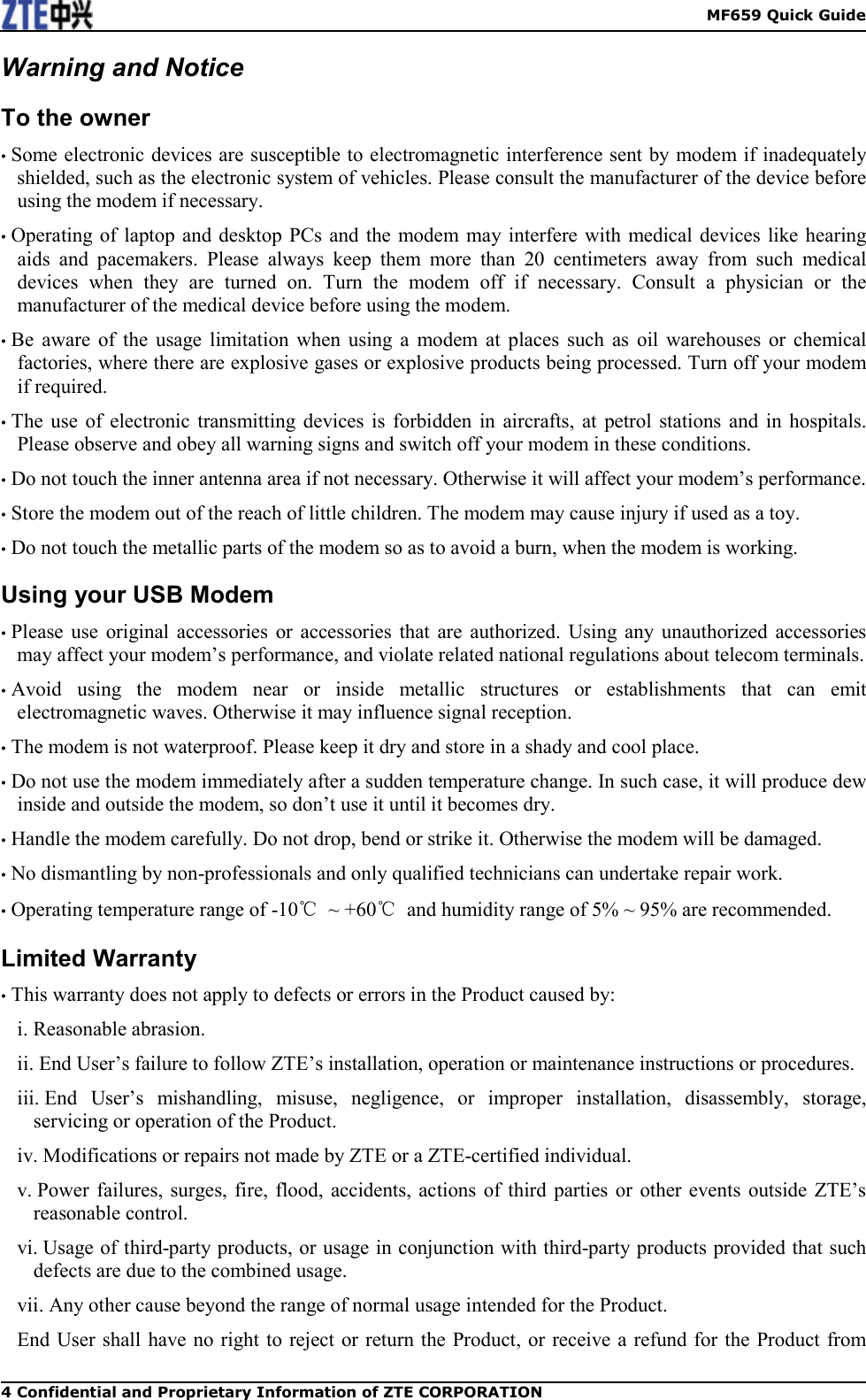    MF659 Quick Guide 4 Confidential and Proprietary Information of ZTE CORPORATION Warning and Notice To the owner • Some electronic devices are susceptible to electromagnetic interference sent by modem if inadequately shielded, such as the electronic system of vehicles. Please consult the manufacturer of the device before using the modem if necessary. • Operating of  laptop and desktop  PCs and  the modem  may interfere  with medical  devices like hearing aids  and  pacemakers.  Please  always  keep  them  more  than  20  centimeters  away  from  such  medical devices  when  they  are  turned  on.  Turn  the  modem  off  if  necessary.  Consult  a  physician  or  the manufacturer of the medical device before using the modem. • Be  aware  of  the  usage  limitation  when  using  a  modem  at  places  such  as  oil  warehouses  or  chemical factories, where there are explosive gases or explosive products being processed. Turn off your modem if required. • The  use  of  electronic  transmitting  devices  is  forbidden in  aircrafts,  at  petrol  stations  and  in  hospitals. Please observe and obey all warning signs and switch off your modem in these conditions. • Do not touch the inner antenna area if not necessary. Otherwise it will affect your modem’s performance. • Store the modem out of the reach of little children. The modem may cause injury if used as a toy. • Do not touch the metallic parts of the modem so as to avoid a burn, when the modem is working. Using your USB Modem • Please  use  original  accessories  or  accessories  that  are  authorized.  Using  any unauthorized  accessories may affect your modem’s performance, and violate related national regulations about telecom terminals. • Avoid  using  the  modem  near  or  inside  metallic  structures  or  establishments  that  can  emit electromagnetic waves. Otherwise it may influence signal reception. • The modem is not waterproof. Please keep it dry and store in a shady and cool place. • Do not use the modem immediately after a sudden temperature change. In such case, it will produce dew inside and outside the modem, so don’t use it until it becomes dry. • Handle the modem carefully. Do not drop, bend or strike it. Otherwise the modem will be damaged. • No dismantling by non-professionals and only qualified technicians can undertake repair work. • Operating temperature range of -10℃  ~ +60℃  and humidity range of 5% ~ 95% are recommended. Limited Warranty • This warranty does not apply to defects or errors in the Product caused by: i. Reasonable abrasion. ii. End User’s failure to follow ZTE’s installation, operation or maintenance instructions or procedures. iii. End  User’s  mishandling,  misuse,  negligence,  or  improper  installation,  disassembly,  storage, servicing or operation of the Product. iv. Modifications or repairs not made by ZTE or a ZTE-certified individual. v. Power failures, surges, fire,  flood,  accidents,  actions of  third  parties or  other  events  outside ZTE’s reasonable control. vi. Usage of third-party products, or usage in conjunction with third-party products provided that such defects are due to the combined usage. vii. Any other cause beyond the range of normal usage intended for the Product. End User shall have no right to reject  or return the Product, or receive a refund for the Product from 