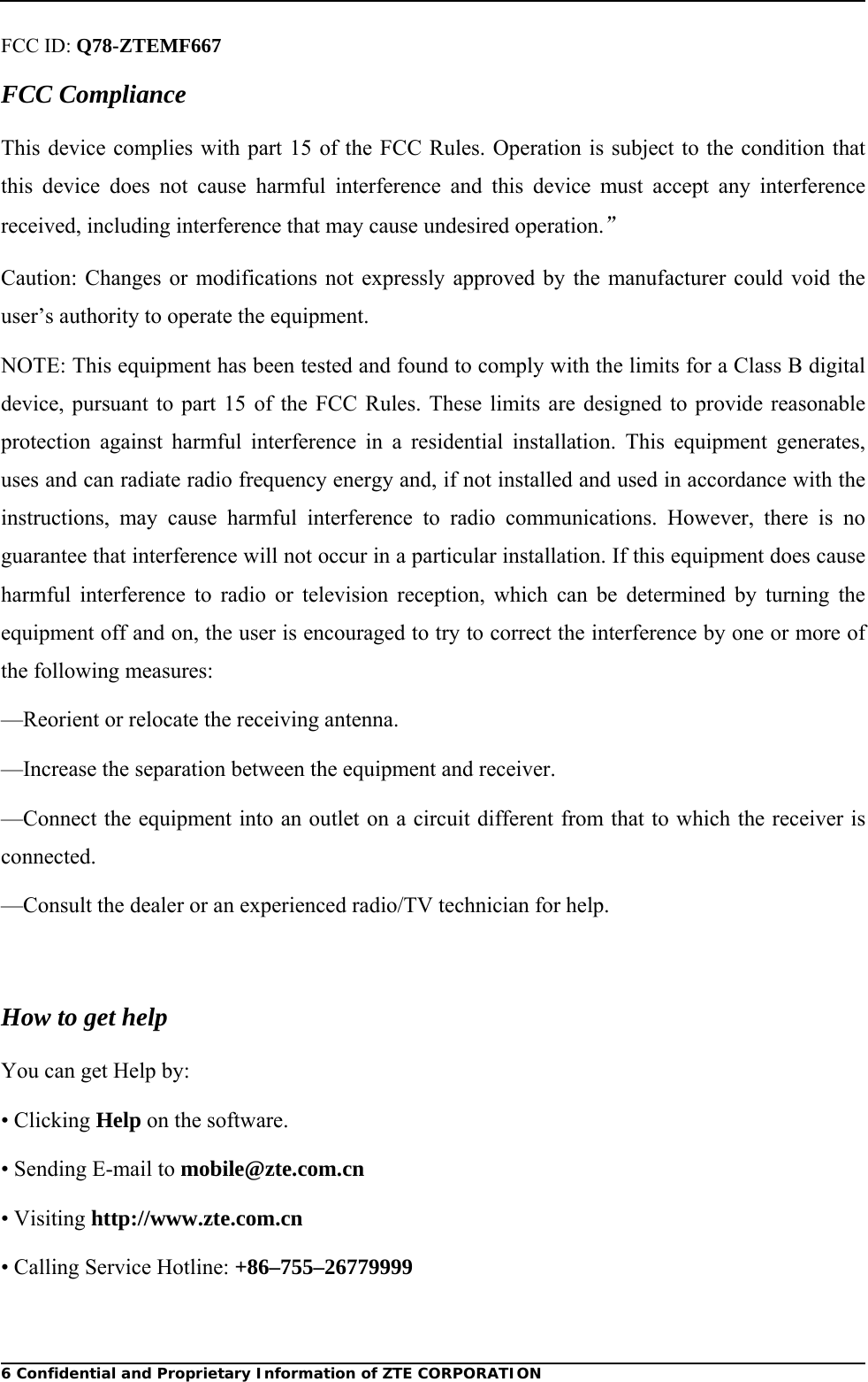  6 Confidential and Proprietary Information of ZTE CORPORATIONFCC ID: Q78-ZTEMF667 FCC Compliance This device complies with part 15 of the FCC Rules. Operation is subject to the condition that this device does not cause harmful interference and this device must accept any interference received, including interference that may cause undesired operation.” Caution: Changes or modifications not expressly approved by the manufacturer could void the user’s authority to operate the equipment. NOTE: This equipment has been tested and found to comply with the limits for a Class B digital device, pursuant to part 15 of the FCC Rules. These limits are designed to provide reasonable protection against harmful interference in a residential installation. This equipment generates, uses and can radiate radio frequency energy and, if not installed and used in accordance with the instructions, may cause harmful interference to radio communications. However, there is no guarantee that interference will not occur in a particular installation. If this equipment does cause harmful interference to radio or television reception, which can be determined by turning the equipment off and on, the user is encouraged to try to correct the interference by one or more of the following measures: —Reorient or relocate the receiving antenna. —Increase the separation between the equipment and receiver. —Connect the equipment into an outlet on a circuit different from that to which the receiver is connected. —Consult the dealer or an experienced radio/TV technician for help.  How to get help You can get Help by: • Clicking Help on the software. • Sending E-mail to mobile@zte.com.cn • Visiting http://www.zte.com.cn • Calling Service Hotline: +86–755–26779999 