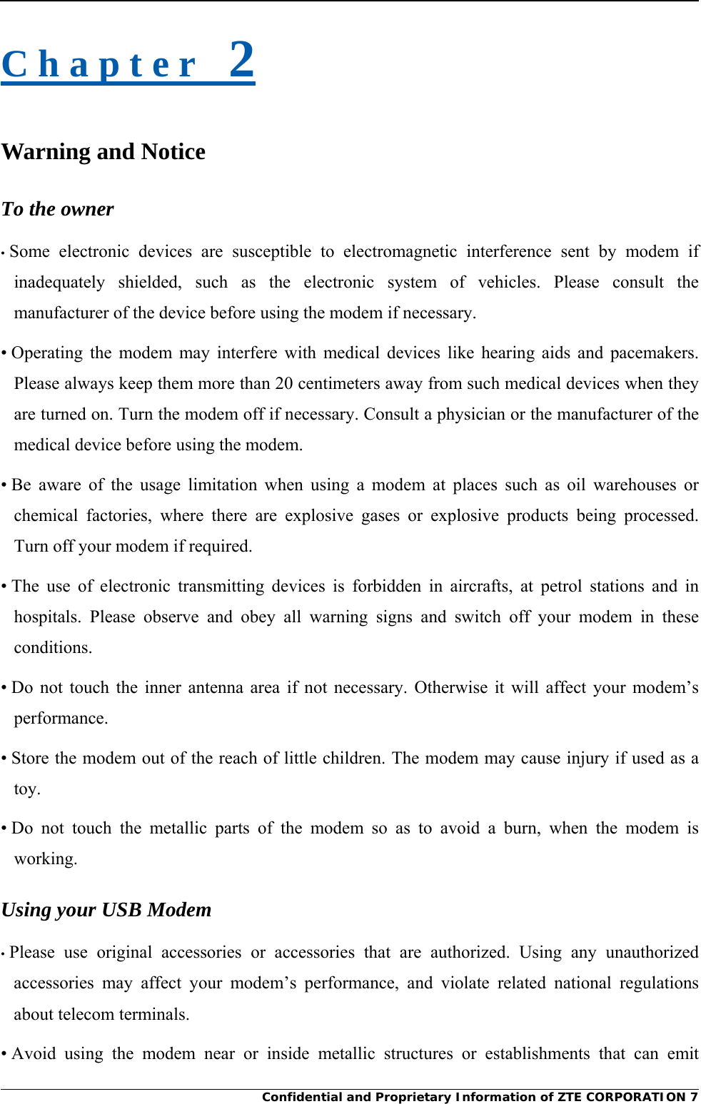     Confidential and Proprietary Information of ZTE CORPORATION 7C h a p t e r   2 Warning and Notice To the owner • Some electronic devices are susceptible to electromagnetic interference sent by modem if inadequately shielded, such as the electronic system of vehicles. Please consult the manufacturer of the device before using the modem if necessary. • Operating the modem may interfere with medical devices like hearing aids and pacemakers. Please always keep them more than 20 centimeters away from such medical devices when they are turned on. Turn the modem off if necessary. Consult a physician or the manufacturer of the medical device before using the modem. • Be aware of the usage limitation when using a modem at places such as oil warehouses or chemical factories, where there are explosive gases or explosive products being processed. Turn off your modem if required. • The use of electronic transmitting devices is forbidden in aircrafts, at petrol stations and in hospitals. Please observe and obey all warning signs and switch off your modem in these conditions. • Do not touch the inner antenna area if not necessary. Otherwise it will affect your modem’s performance. • Store the modem out of the reach of little children. The modem may cause injury if used as a toy. • Do not touch the metallic parts of the modem so as to avoid a burn, when the modem is working. Using your USB Modem • Please use original accessories or accessories that are authorized. Using any unauthorized accessories may affect your modem’s performance, and violate related national regulations about telecom terminals. • Avoid using the modem near or inside metallic structures or establishments that can emit 
