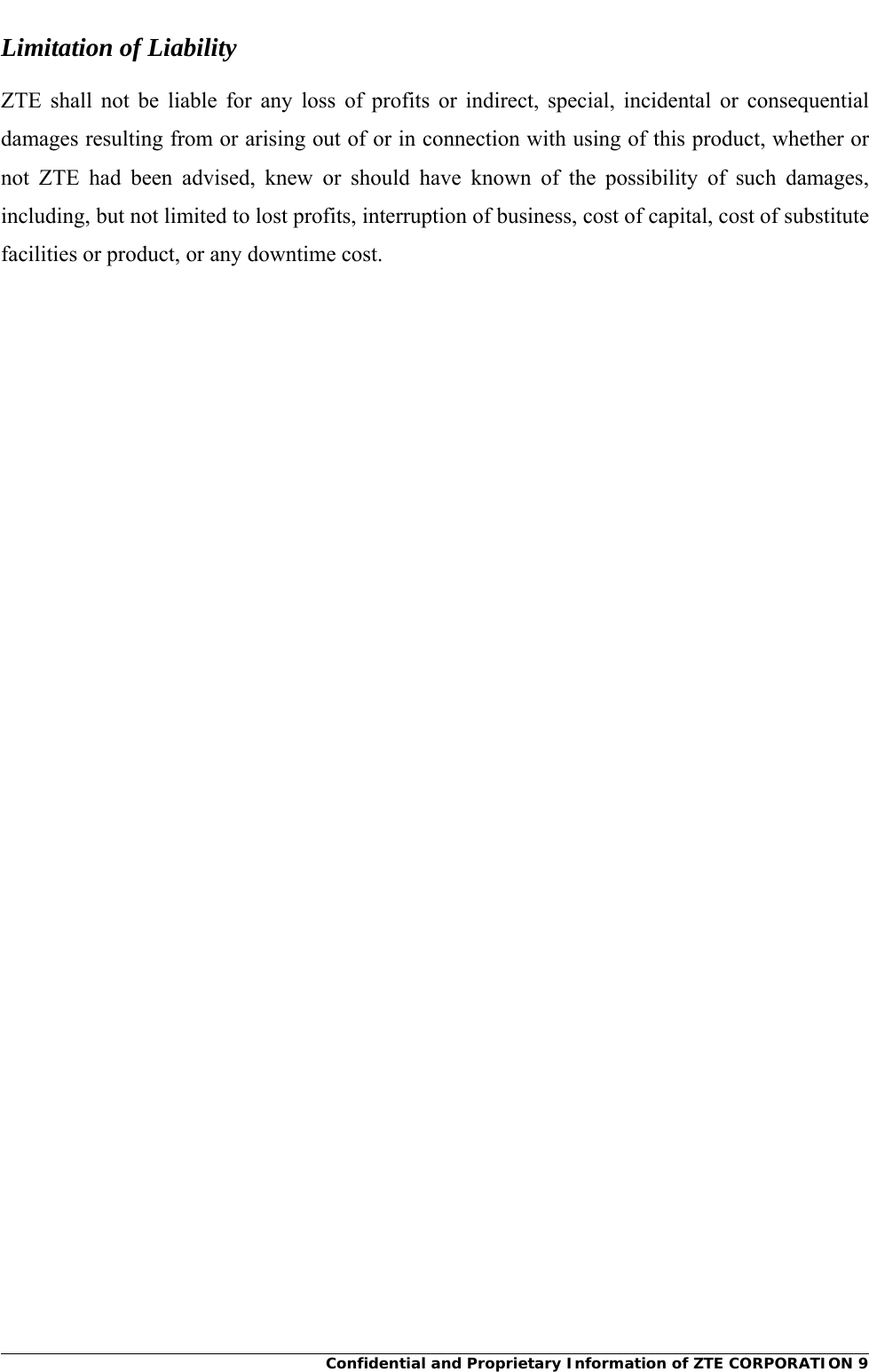     Confidential and Proprietary Information of ZTE CORPORATION 9Limitation of Liability ZTE shall not be liable for any loss of profits or indirect, special, incidental or consequential damages resulting from or arising out of or in connection with using of this product, whether or not ZTE had been advised, knew or should have known of the possibility of such damages, including, but not limited to lost profits, interruption of business, cost of capital, cost of substitute facilities or product, or any downtime cost.  