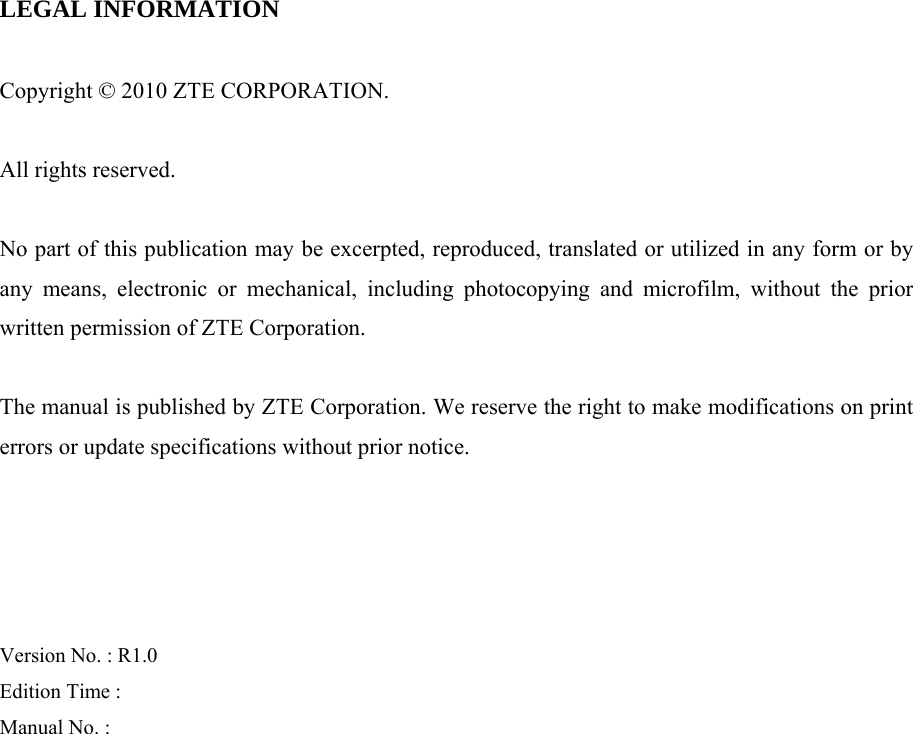 LEGAL INFORMATION  Copyright © 2010 ZTE CORPORATION.  All rights reserved.  No part of this publication may be excerpted, reproduced, translated or utilized in any form or by any means, electronic or mechanical, including photocopying and microfilm, without the prior written permission of ZTE Corporation.  The manual is published by ZTE Corporation. We reserve the right to make modifications on print errors or update specifications without prior notice.     Version No. : R1.0 Edition Time :   Manual No. :    