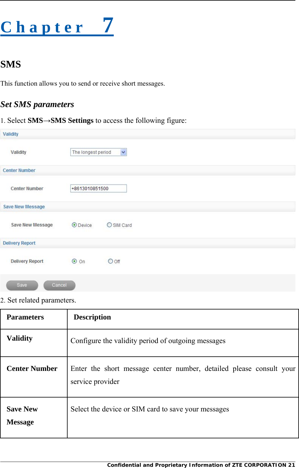     Confidential and Proprietary Information of ZTE CORPORATION 21C h a p t e r    7 SMS This function allows you to send or receive short messages. Set SMS parameters 1. Select SMS→SMS Settings to access the following figure:  2. Set related parameters. Parameters Description Validity  Configure the validity period of outgoing messages Center Number  Enter the short message center number, detailed please consult your service provider Save New Message Select the device or SIM card to save your messages 