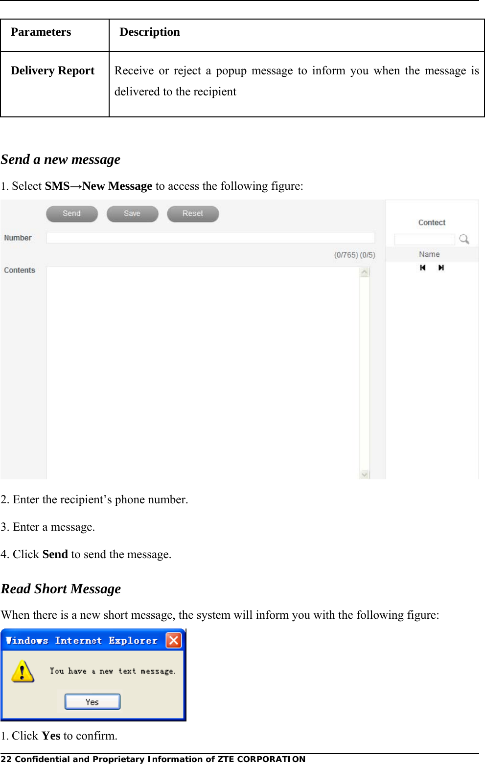  22 Confidential and Proprietary Information of ZTE CORPORATIONParameters Description Delivery Report  Receive or reject a popup message to inform you when the message is delivered to the recipient  Send a new message 1. Select SMS→New Message to access the following figure:  2. Enter the recipient’s phone number. 3. Enter a message. 4. Click Send to send the message. Read Short Message When there is a new short message, the system will inform you with the following figure:  1. Click Yes to confirm. 