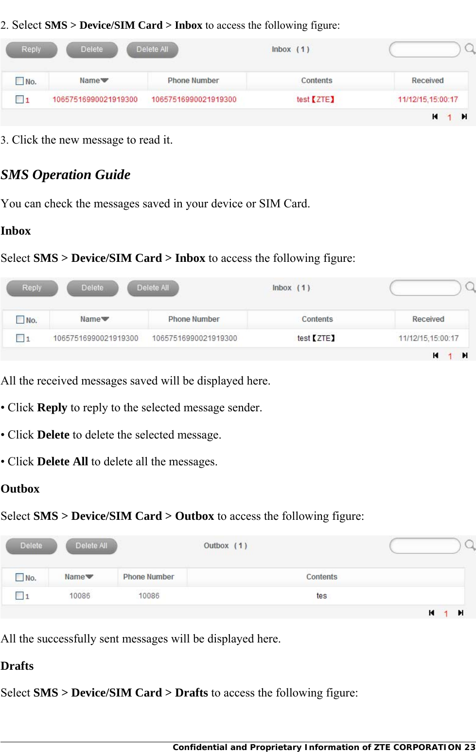     Confidential and Proprietary Information of ZTE CORPORATION 232. Select SMS &gt; Device/SIM Card &gt; Inbox to access the following figure:  3. Click the new message to read it. SMS Operation Guide You can check the messages saved in your device or SIM Card.   Inbox Select SMS &gt; Device/SIM Card &gt; Inbox to access the following figure:  All the received messages saved will be displayed here.   • Click Reply to reply to the selected message sender. • Click Delete to delete the selected message. • Click Delete All to delete all the messages.  Outbox Select SMS &gt; Device/SIM Card &gt; Outbox to access the following figure:  All the successfully sent messages will be displayed here.   Drafts Select SMS &gt; Device/SIM Card &gt; Drafts to access the following figure: 
