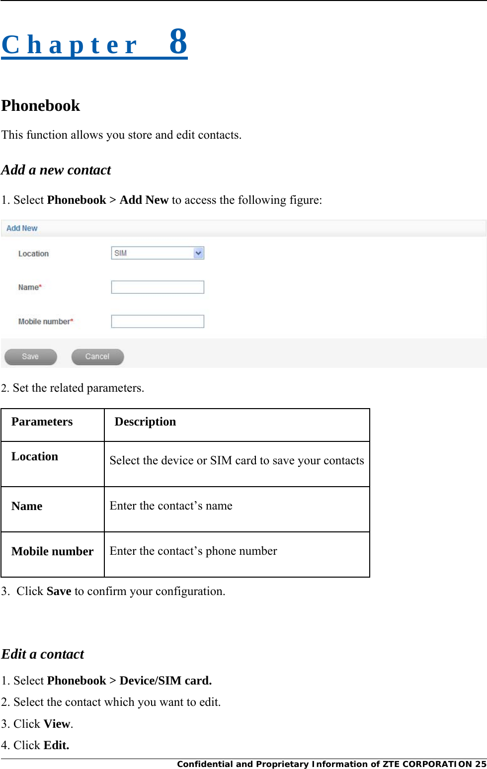     Confidential and Proprietary Information of ZTE CORPORATION 25C h a p t e r    8 Phonebook This function allows you store and edit contacts. Add a new contact 1. Select Phonebook &gt; Add New to access the following figure:  2. Set the related parameters. Parameters Description Location  Select the device or SIM card to save your contacts Name  Enter the contact’s name Mobile number  Enter the contact’s phone number 3.  Click Save to confirm your configuration.  Edit a contact 1. Select Phonebook &gt; Device/SIM card. 2. Select the contact which you want to edit. 3. Click View. 4. Click Edit. 