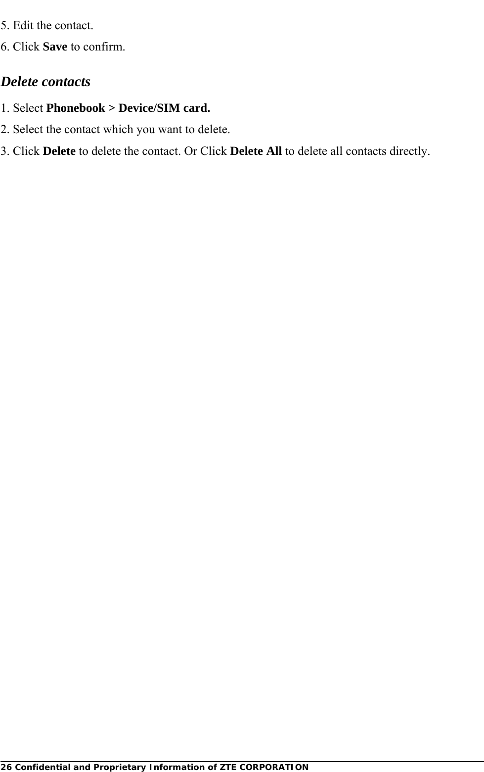  26 Confidential and Proprietary Information of ZTE CORPORATION5. Edit the contact.   6. Click Save to confirm. Delete contacts 1. Select Phonebook &gt; Device/SIM card. 2. Select the contact which you want to delete. 3. Click Delete to delete the contact. Or Click Delete All to delete all contacts directly.  