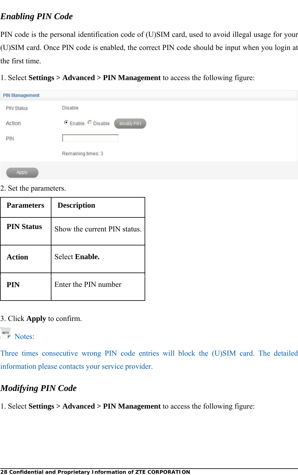  28 Confidential and Proprietary Information of ZTE CORPORATIONEnabling PIN Code PIN code is the personal identification code of (U)SIM card, used to avoid illegal usage for your (U)SIM card. Once PIN code is enabled, the correct PIN code should be input when you login at the first time. 1. Select Settings &gt; Advanced &gt; PIN Management to access the following figure:  2. Set the parameters. Parameters Description PIN Status  Show the current PIN status.Action  Select Enable. PIN  Enter the PIN number  3. Click Apply to confirm.  Notes: Three times consecutive wrong PIN code entries will block the (U)SIM card. The detailed information please contacts your service provider. Modifying PIN Code 1. Select Settings &gt; Advanced &gt; PIN Management to access the following figure: 