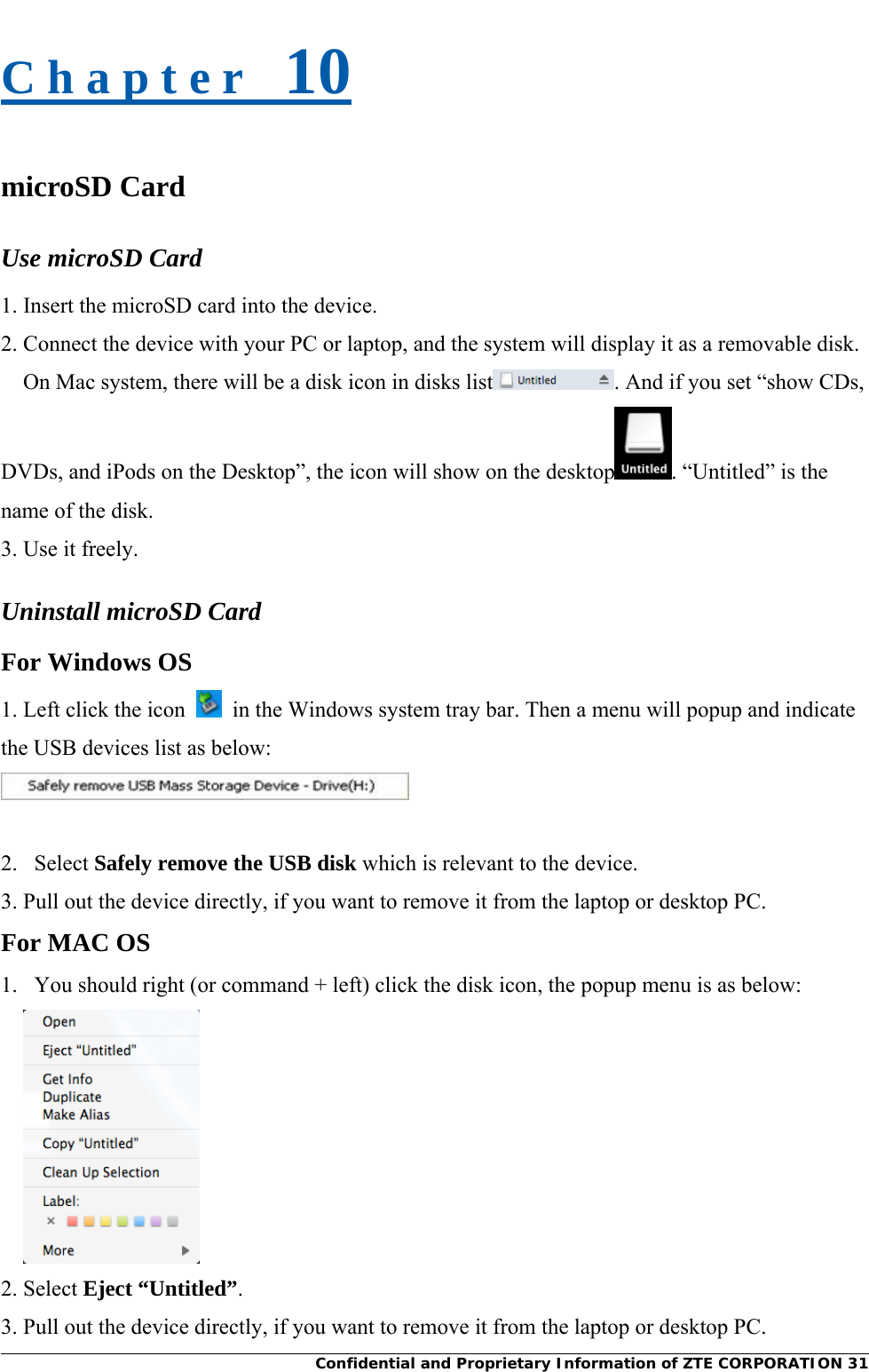     Confidential and Proprietary Information of ZTE CORPORATION 31C h a p t e r   10 microSD Card Use microSD Card 1. Insert the microSD card into the device. 2. Connect the device with your PC or laptop, and the system will display it as a removable disk.   On Mac system, there will be a disk icon in disks list . And if you set “show CDs, DVDs, and iPods on the Desktop”, the icon will show on the desktop . “Untitled” is the name of the disk. 3. Use it freely. Uninstall microSD Card For Windows OS 1. Left click the icon    in the Windows system tray bar. Then a menu will popup and indicate the USB devices list as below:   2.   Select Safely remove the USB disk which is relevant to the device. 3. Pull out the device directly, if you want to remove it from the laptop or desktop PC. For MAC OS 1.   You should right (or command + left) click the disk icon, the popup menu is as below:  2. Select Eject “Untitled”. 3. Pull out the device directly, if you want to remove it from the laptop or desktop PC. 