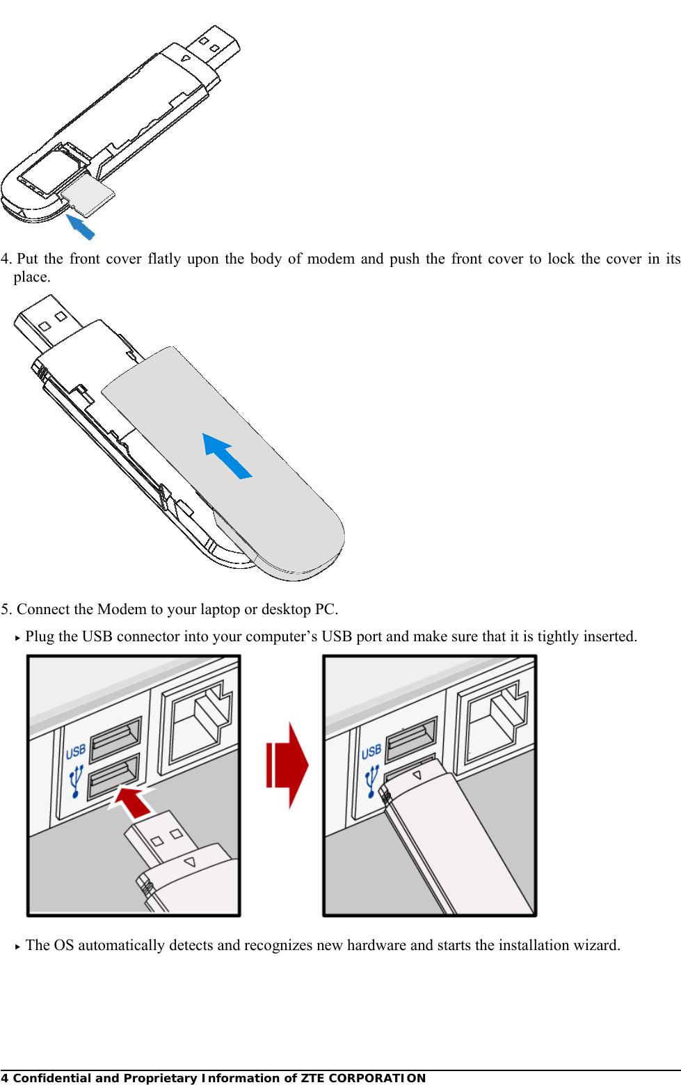  4 Confidential and Proprietary Information of ZTE CORPORATION 4. Put the front cover flatly upon the body of modem and push the front cover to lock the cover in its place.   5. Connect the Modem to your laptop or desktop PC. f Plug the USB connector into your computer’s USB port and make sure that it is tightly inserted.   f The OS automatically detects and recognizes new hardware and starts the installation wizard.   