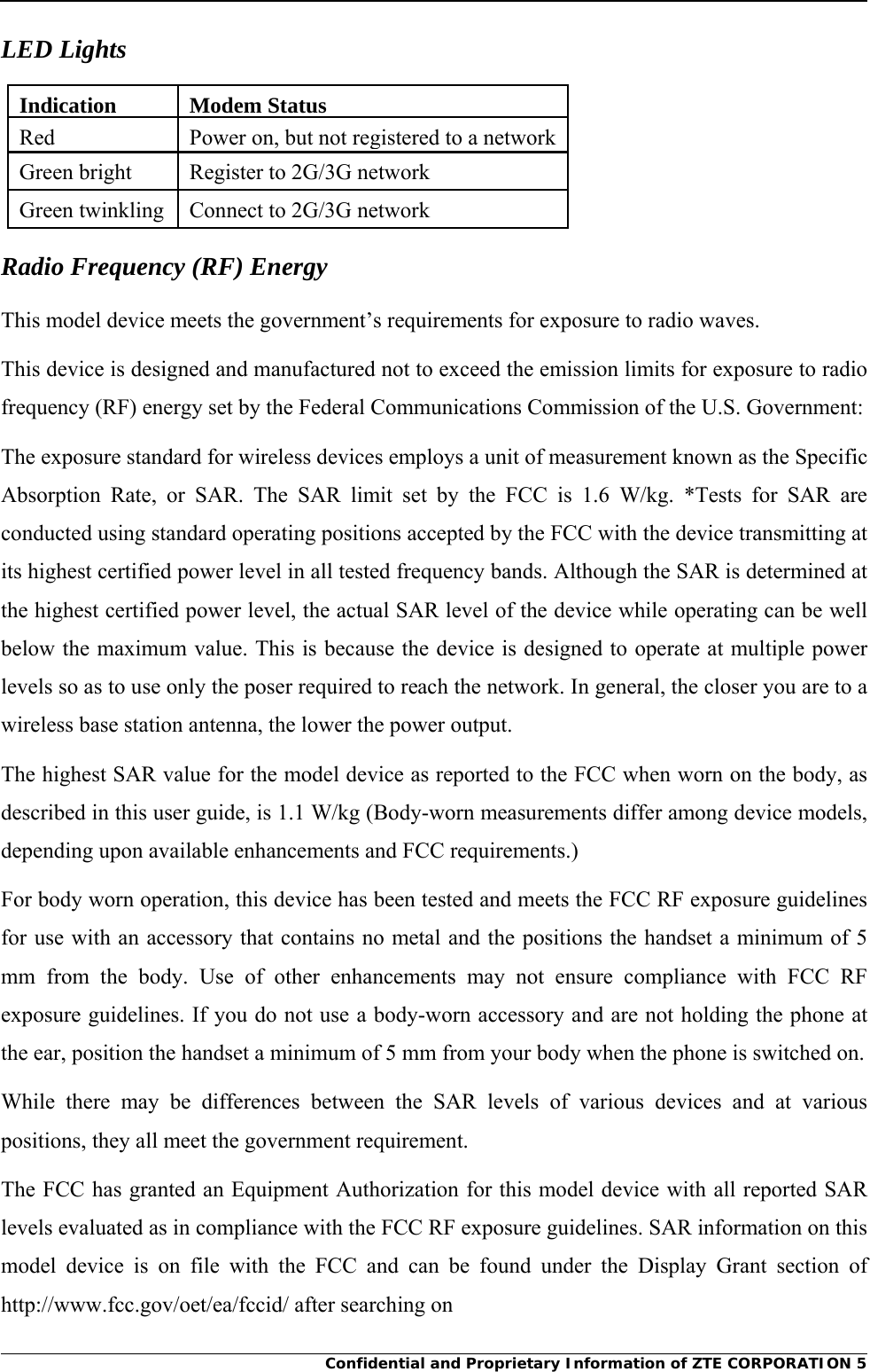     Confidential and Proprietary Information of ZTE CORPORATION 5LED Lights Indication Modem StatusRed  Power on, but not registered to a networkGreen bright  Register to 2G/3G network Green twinkling  Connect to 2G/3G network Radio Frequency (RF) Energy This model device meets the government’s requirements for exposure to radio waves. This device is designed and manufactured not to exceed the emission limits for exposure to radio frequency (RF) energy set by the Federal Communications Commission of the U.S. Government: The exposure standard for wireless devices employs a unit of measurement known as the Specific Absorption Rate, or SAR. The SAR limit set by the FCC is 1.6 W/kg. *Tests for SAR are conducted using standard operating positions accepted by the FCC with the device transmitting at its highest certified power level in all tested frequency bands. Although the SAR is determined at the highest certified power level, the actual SAR level of the device while operating can be well below the maximum value. This is because the device is designed to operate at multiple power levels so as to use only the poser required to reach the network. In general, the closer you are to a wireless base station antenna, the lower the power output. The highest SAR value for the model device as reported to the FCC when worn on the body, as described in this user guide, is 1.1 W/kg (Body-worn measurements differ among device models, depending upon available enhancements and FCC requirements.) For body worn operation, this device has been tested and meets the FCC RF exposure guidelines for use with an accessory that contains no metal and the positions the handset a minimum of 5 mm from the body. Use of other enhancements may not ensure compliance with FCC RF exposure guidelines. If you do not use a body-worn accessory and are not holding the phone at the ear, position the handset a minimum of 5 mm from your body when the phone is switched on. While there may be differences between the SAR levels of various devices and at various positions, they all meet the government requirement. The FCC has granted an Equipment Authorization for this model device with all reported SAR levels evaluated as in compliance with the FCC RF exposure guidelines. SAR information on this model device is on file with the FCC and can be found under the Display Grant section of http://www.fcc.gov/oet/ea/fccid/ after searching on 