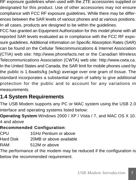 7RF exposure guidelines when used with the ZTE accessories supplied ordesignated for this product. Use of other accessories may not ensurecompliance with FCC RF exposure guidelines. While there may be differ-ences between the SAR levels of various phones and at various positions.In all cases, products are designed to be within the guidelines.FCC has granted an Equipment Authorization for this model phone with allreported SAR levels evaluated as in compliance with the FCC RF expo-sure guidelines. Additional information on Specific Absorption Rates (SAR)can be found on the Cellular Telecommunications &amp; Internet Association(CTIA) web site: http://www.phonefacts.net or the Canadian WirelessTelecommunications Association (CWTA) web site: http://www.cwta.ca.In the United States and Canada, the SAR limit for mobile phones used bythe public is 1.6watts/kg (w/kg) average over one gram of tissue. Thestandard incorporates a substantial margin of safety to give additionalprotection for the public and to account for any variations inmeasurements.1.4 System RequirementsThe USB Modem supports any PC or MAC system using the USB 2.0interface and operating systems listed below:Operating System:Windows 2000 / XP / Vista / 7, and MAC OS X 10.4 and aboveRecommended Configuration:CPU           1GHz Pentium or aboveHard Disk    20MB or above availableRAM          512M or aboveThe performance of the modem may be reduced if the configuration isbelow the recommended requirement.  USB Modem Introduction