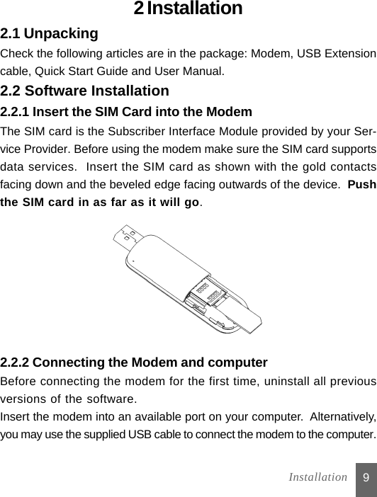 92 Installation2.1 UnpackingCheck the following articles are in the package: Modem, USB Extensioncable, Quick Start Guide and User Manual.2.2 Software Installation2.2.1 Insert the SIM Card into the ModemThe SIM card is the Subscriber Interface Module provided by your Ser-vice Provider. Before using the modem make sure the SIM card supportsdata services.  Insert the SIM card as shown with the gold contactsfacing down and the beveled edge facing outwards of the device.  Pushthe SIM card in as far as it will go. 2.2.2 Connecting the Modem and computerBefore connecting the modem for the first time, uninstall all previousversions of the software.Insert the modem into an available port on your computer.  Alternatively,you may use the supplied USB cable to connect the modem to the computer.Installation