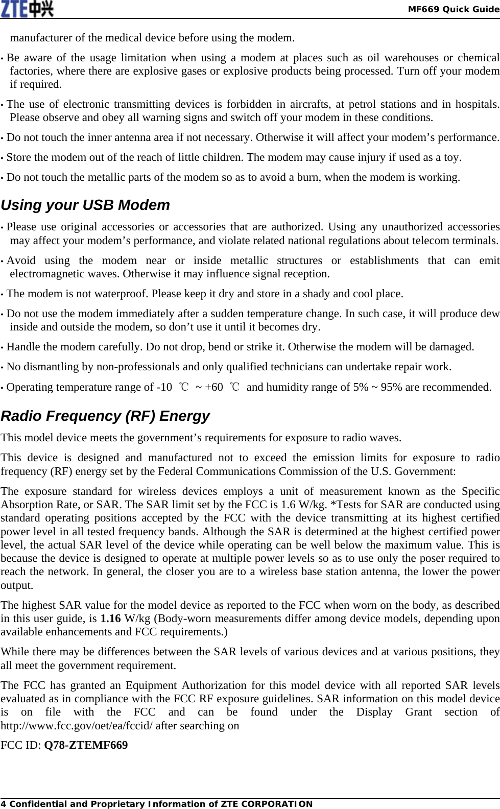   MF669 Quick Guide4 Confidential and Proprietary Information of ZTE CORPORATIONmanufacturer of the medical device before using the modem. • Be aware of the usage limitation when using a modem at places such as oil warehouses or chemical factories, where there are explosive gases or explosive products being processed. Turn off your modem if required. • The use of electronic transmitting devices is forbidden in aircrafts, at petrol stations and in hospitals. Please observe and obey all warning signs and switch off your modem in these conditions. • Do not touch the inner antenna area if not necessary. Otherwise it will affect your modem’s performance. • Store the modem out of the reach of little children. The modem may cause injury if used as a toy. • Do not touch the metallic parts of the modem so as to avoid a burn, when the modem is working. Using your USB Modem • Please use original accessories or accessories that are authorized. Using any unauthorized accessories may affect your modem’s performance, and violate related national regulations about telecom terminals. • Avoid using the modem near or inside metallic structures or establishments that can emit electromagnetic waves. Otherwise it may influence signal reception. • The modem is not waterproof. Please keep it dry and store in a shady and cool place. • Do not use the modem immediately after a sudden temperature change. In such case, it will produce dew inside and outside the modem, so don’t use it until it becomes dry. • Handle the modem carefully. Do not drop, bend or strike it. Otherwise the modem will be damaged. • No dismantling by non-professionals and only qualified technicians can undertake repair work. • Operating temperature range of -10  ℃ ~ +60 ℃  and humidity range of 5% ~ 95% are recommended. Radio Frequency (RF) Energy This model device meets the government’s requirements for exposure to radio waves. This device is designed and manufactured not to exceed the emission limits for exposure to radio frequency (RF) energy set by the Federal Communications Commission of the U.S. Government: The exposure standard for wireless devices employs a unit of measurement known as the Specific Absorption Rate, or SAR. The SAR limit set by the FCC is 1.6 W/kg. *Tests for SAR are conducted using standard operating positions accepted by the FCC with the device transmitting at its highest certified power level in all tested frequency bands. Although the SAR is determined at the highest certified power level, the actual SAR level of the device while operating can be well below the maximum value. This is because the device is designed to operate at multiple power levels so as to use only the poser required to reach the network. In general, the closer you are to a wireless base station antenna, the lower the power output. The highest SAR value for the model device as reported to the FCC when worn on the body, as described in this user guide, is 1.16 W/kg (Body-worn measurements differ among device models, depending upon available enhancements and FCC requirements.) While there may be differences between the SAR levels of various devices and at various positions, they all meet the government requirement. The FCC has granted an Equipment Authorization for this model device with all reported SAR levels evaluated as in compliance with the FCC RF exposure guidelines. SAR information on this model device is on file with the FCC and can be found under the Display Grant section of http://www.fcc.gov/oet/ea/fccid/ after searching on FCC ID: Q78-ZTEMF669 