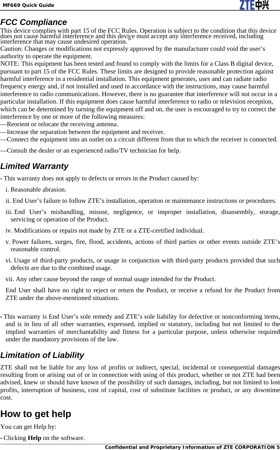  MF669 Quick Guide Confidential and Proprietary Information of ZTE CORPORATION 5FCC Compliance This device complies with part 15 of the FCC Rules. Operation is subject to the condition that this device does not cause harmful interference and this device must accept any interference received, including interference that may cause undesired operation.” Caution: Changes or modifications not expressly approved by the manufacturer could void the user’s authority to operate the equipment. NOTE: This equipment has been tested and found to comply with the limits for a Class B digital device, pursuant to part 15 of the FCC Rules. These limits are designed to provide reasonable protection against harmful interference in a residential installation. This equipment generates, uses and can radiate radio frequency energy and, if not installed and used in accordance with the instructions, may cause harmful interference to radio communications. However, there is no guarantee that interference will not occur in a particular installation. If this equipment does cause harmful interference to radio or television reception, which can be determined by turning the equipment off and on, the user is encouraged to try to correct the interference by one or more of the following measures: —Reorient or relocate the receiving antenna. —Increase the separation between the equipment and receiver. —Connect the equipment into an outlet on a circuit different from that to which the receiver is connected. —Consult the dealer or an experienced radio/TV technician for help. Limited Warranty • This warranty does not apply to defects or errors in the Product caused by: i. Reasonable abrasion. ii. End User’s failure to follow ZTE’s installation, operation or maintenance instructions or procedures. iii. End User’s mishandling, misuse, negligence, or improper installation, disassembly, storage, servicing or operation of the Product. iv. Modifications or repairs not made by ZTE or a ZTE-certified individual. v. Power failures, surges, fire, flood, accidents, actions of third parties or other events outside ZTE’s reasonable control. vi. Usage of third-party products, or usage in conjunction with third-party products provided that such defects are due to the combined usage. vii. Any other cause beyond the range of normal usage intended for the Product. End User shall have no right to reject or return the Product, or receive a refund for the Product from ZTE under the above-mentioned situations.  • This warranty is End User’s sole remedy and ZTE’s sole liability for defective or nonconforming items, and is in lieu of all other warranties, expressed, implied or statutory, including but not limited to the implied warranties of merchantability and fitness for a particular purpose, unless otherwise required under the mandatory provisions of the law. Limitation of Liability ZTE shall not be liable for any loss of profits or indirect, special, incidental or consequential damages resulting from or arising out of or in connection with using of this product, whether or not ZTE had been advised, knew or should have known of the possibility of such damages, including, but not limited to lost profits, interruption of business, cost of capital, cost of substitute facilities or product, or any downtime cost. How to get help You can get Help by: • Clicking Help on the software. 