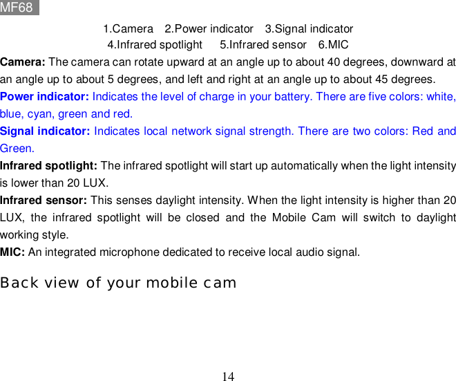 MF68    14 1.Camera  2.Power indicator  3.Signal indicator 4.Infrared spotlight   5.Infrared sensor  6.MIC Camera: The camera can rotate upward at an angle up to about 40 degrees, downward at an angle up to about 5 degrees, and left and right at an angle up to about 45 degrees. Power indicator: Indicates the level of charge in your battery. There are five colors: white, blue, cyan, green and red. Signal indicator: Indicates local network signal strength. There are two colors: Red and Green. Infrared spotlight: The infrared spotlight will start up automatically when the light intensity is lower than 20 LUX.  Infrared sensor: This senses daylight intensity. When the light intensity is higher than 20 LUX, the infrared spotlight will be closed and the Mobile Cam will switch to daylight working style. MIC: An integrated microphone dedicated to receive local audio signal. Back view of your mobile cam 