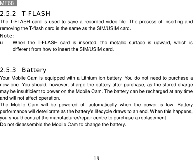 MF68    18 2.5.2 T-FLASH The T-FLASH card is used to save a recorded video file. The process of inserting and removing the T-flash card is the same as the SIM/USIM card. Note: u When the T-FLASH card is inserted, the metallic surface is upward, which is different from how to insert the SIM/USIM card.  2.5.3 Battery  Your Mobile Cam is equipped with a Lithium ion battery. You do not need to purchase a new one. You should, however, charge the battery after purchase, as the stored charge may be insufficient to power on the Mobile Cam. The battery can be recharged at any time and will not affect operation. The Mobile Cam will be powered off automatically when the power is low. Battery performance will deteriorate as the battery’s lifecycle draws to an end. When this happens, you should contact the manufacturer/repair centre to purchase a replacement.   Do not disassemble the Mobile Cam to change the battery. 