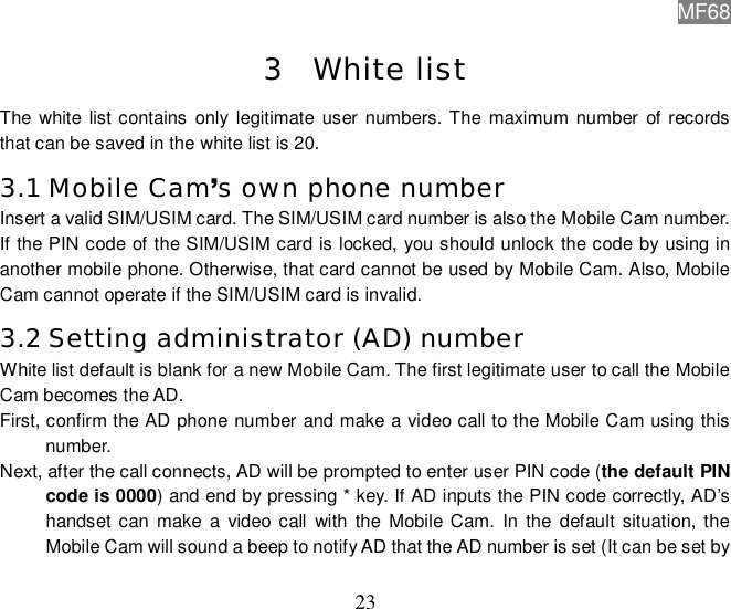 MF68  23 3 White list The white list contains only legitimate user numbers. The maximum number of records that can be saved in the white list is 20. 3.1 Mobile Cam’s own phone number Insert a valid SIM/USIM card. The SIM/USIM card number is also the Mobile Cam number. If the PIN code of the SIM/USIM card is locked, you should unlock the code by using in another mobile phone. Otherwise, that card cannot be used by Mobile Cam. Also, Mobile Cam cannot operate if the SIM/USIM card is invalid.   3.2 Setting administrator (AD) number White list default is blank for a new Mobile Cam. The first legitimate user to call the Mobile Cam becomes the AD.  First, confirm the AD phone number and make a video call to the Mobile Cam using this number.  Next, after the call connects, AD will be prompted to enter user PIN code (the default PIN code is 0000) and end by pressing * key. If AD inputs the PIN code correctly, AD’s handset can make a video call with the Mobile Cam. In the default situation, the Mobile Cam will sound a beep to notify AD that the AD number is set (It can be set by 