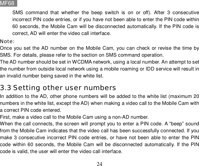 MF68    24 SMS command that whether the beep switch is on or off). After 3 consecutive incorrect PIN code entries, or if you have not been able to enter the PIN code within 60 seconds, the Mobile Cam will be disconnected automatically. If the PIN code is correct, AD will enter the video call interface. Note:  Once you set the AD number on the Mobile Cam, you can check or revise the time by SMS. For details, please refer to the section on SMS command operation.  The AD number should be set in WCDMA network, using a local number. An attempt to set the number from outside local network using a mobile roaming or IDD service will result in an invalid number being saved in the white list. 3.3 Setting other user numbers In addition to the AD, other phone numbers will be added to the white list (maximum 20 numbers in the white list, except the AD) when making a video call to the Mobile Cam with a correct PIN code entered. First, make a video call to the Mobile Cam using a non-AD number.  When the call connects, the screen will prompt you to enter a PIN code. A “beep” sound from the Mobile Cam indicates that the video call has been successfully connected. If you make 3 consecutive incorrect PIN code entries, or have not been able to enter the PIN code within 60 seconds, the Mobile Cam will be disconnected automatically. If the PIN code is valid, the user will enter the video call interface. 