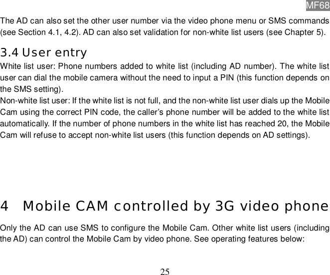 MF68  25 The AD can also set the other user number via the video phone menu or SMS commands (see Section 4.1, 4.2). AD can also set validation for non-white list users (see Chapter 5). 3.4 User entry White list user: Phone numbers added to white list (including AD number). The white list user can dial the mobile camera without the need to input a PIN (this function depends on the SMS setting). Non-white list user: If the white list is not full, and the non-white list user dials up the Mobile Cam using the correct PIN code, the caller’s phone number will be added to the white list automatically. If the number of phone numbers in the white list has reached 20, the Mobile Cam will refuse to accept non-white list users (this function depends on AD settings).     4 Mobile CAM controlled by 3G video phone Only the AD can use SMS to configure the Mobile Cam. Other white list users (including the AD) can control the Mobile Cam by video phone. See operating features below:    