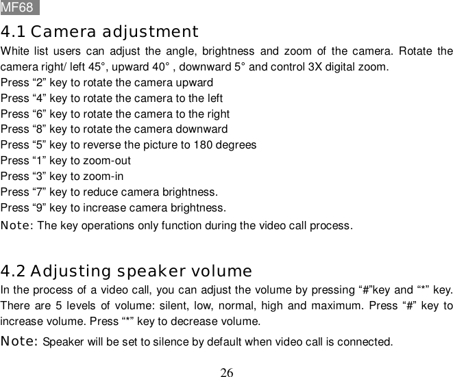 MF68    26 4.1 Camera adjustment  White list users can adjust the angle, brightness and zoom of the camera. Rotate the camera right/ left 45°, upward 40° , downward 5° and control 3X digital zoom.  Press “2” key to rotate the camera upward Press “4” key to rotate the camera to the left Press “6” key to rotate the camera to the right Press “8” key to rotate the camera downward Press “5” key to reverse the picture to 180 degrees Press “1” key to zoom-out Press “3” key to zoom-in Press “7” key to reduce camera brightness. Press “9” key to increase camera brightness. Note: The key operations only function during the video call process.  4.2 Adjusting speaker volume  In the process of a video call, you can adjust the volume by pressing “#”key and “*” key. There are 5 levels of volume: silent, low, normal, high and maximum. Press “#” key to increase volume. Press “*” key to decrease volume.  Note: Speaker will be set to silence by default when video call is connected. 